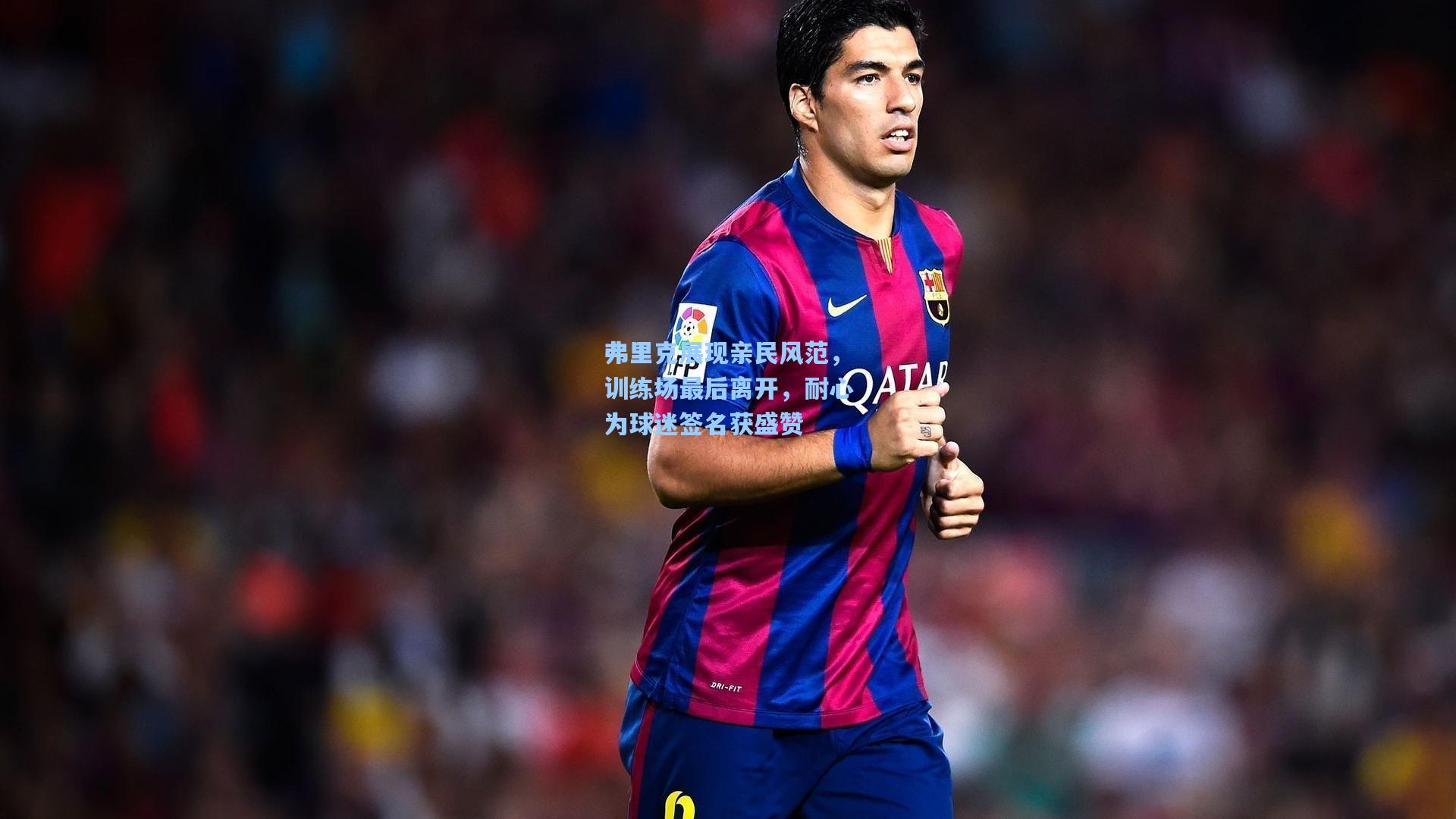 弗里克展现亲民风范，训练场最后离开，耐心为球迷签名获盛赞