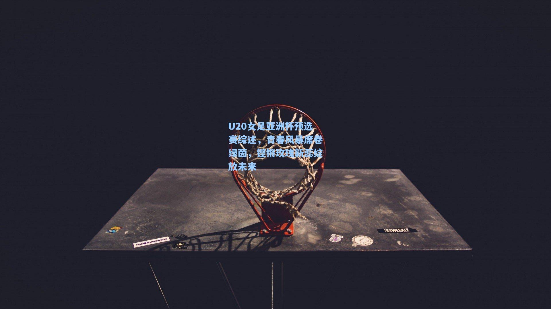 U20女足亚洲杯预选赛综述，青春风暴席卷绿茵，铿锵玫瑰新蕊绽放未来